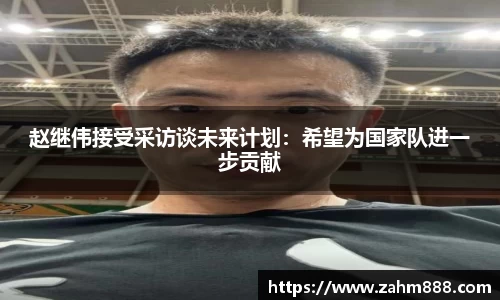 赵继伟接受采访谈未来计划：希望为国家队进一步贡献
