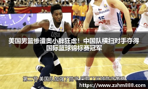 美国男篮惨遭奥小胖狂虐！中国队横扫对手夺得国际篮球锦标赛冠军