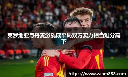 克罗地亚与丹麦激战成平局双方实力相当难分高下