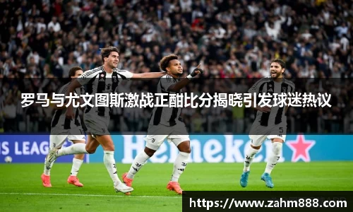 罗马与尤文图斯激战正酣比分揭晓引发球迷热议
