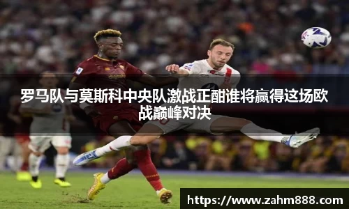 罗马队与莫斯科中央队激战正酣谁将赢得这场欧战巅峰对决