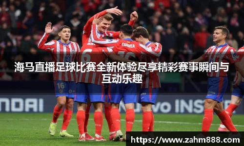 海马直播足球比赛全新体验尽享精彩赛事瞬间与互动乐趣