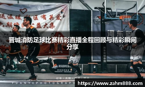 晋城消防足球比赛精彩直播全程回顾与精彩瞬间分享