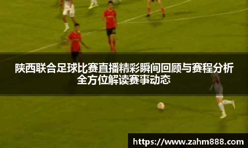 陕西联合足球比赛直播精彩瞬间回顾与赛程分析全方位解读赛事动态