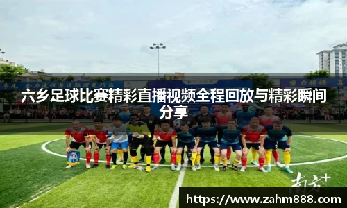六乡足球比赛精彩直播视频全程回放与精彩瞬间分享