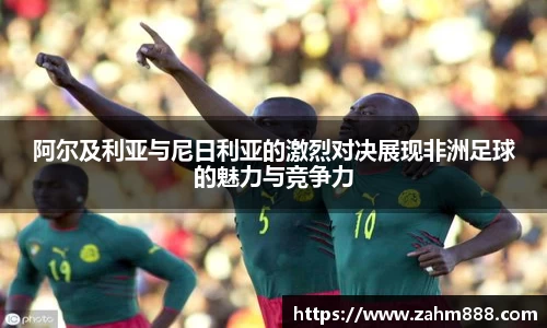 阿尔及利亚与尼日利亚的激烈对决展现非洲足球的魅力与竞争力