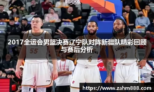 2017全运会男篮决赛辽宁队对阵新疆队精彩回顾与赛后分析