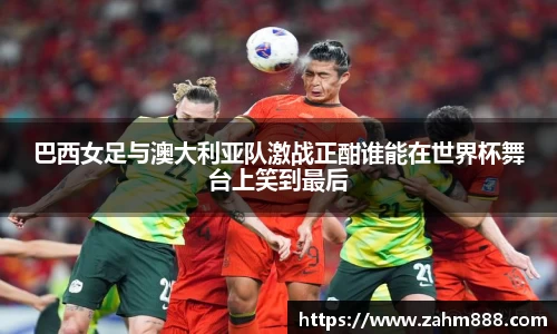 巴西女足与澳大利亚队激战正酣谁能在世界杯舞台上笑到最后